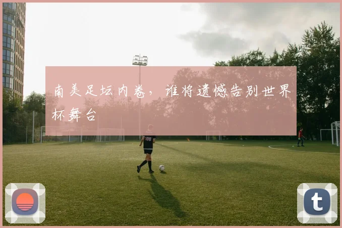 南美足坛内卷,谁将遗憾告别世界杯舞台